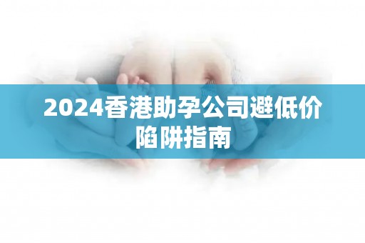 2024香港助孕公司避低价陷阱指南