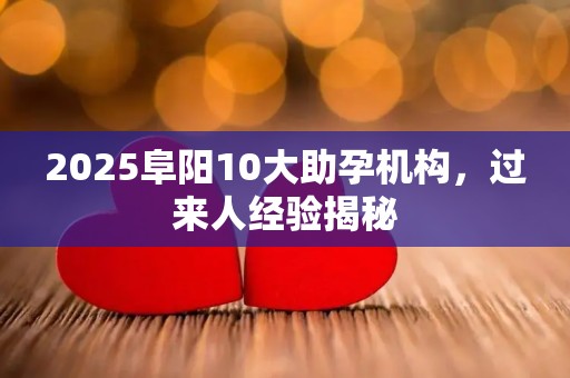 2025阜阳10大助孕机构，过来人经验揭秘