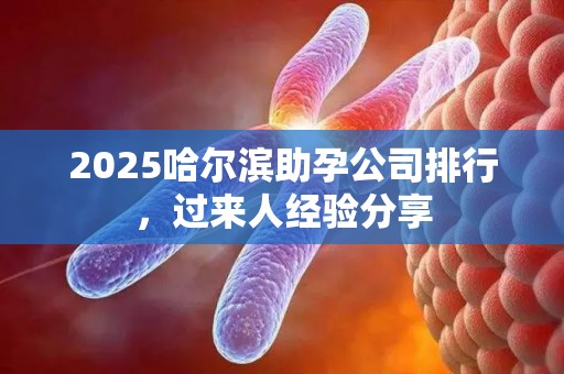 2025哈尔滨助孕公司排行，过来人经验分享