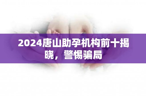 2024唐山助孕机构前十揭晓，警惕骗局