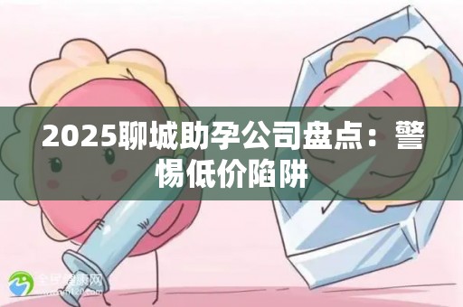 2025聊城助孕公司盘点：警惕低价陷阱