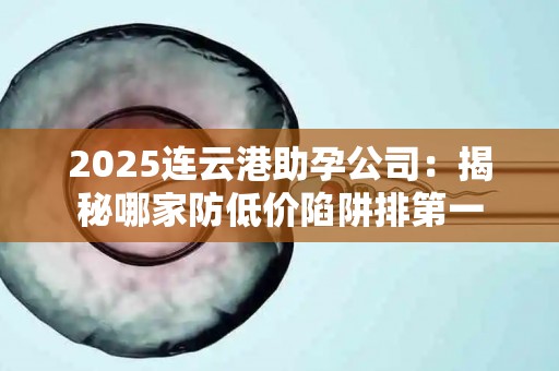 2025连云港助孕公司：揭秘哪家防低价陷阱排第一