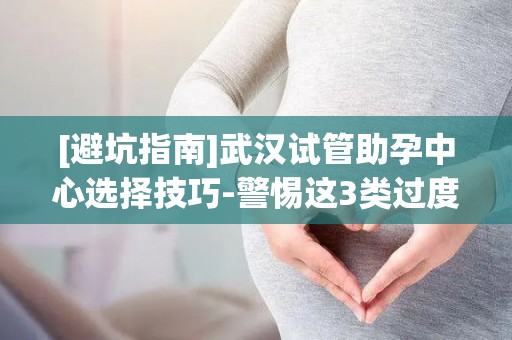 [避坑指南]武汉试管助孕中心选择技巧-警惕这3类过度收费项目!