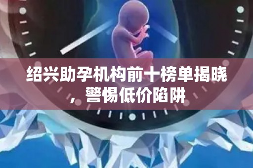 绍兴助孕机构前十榜单揭晓，警惕低价陷阱