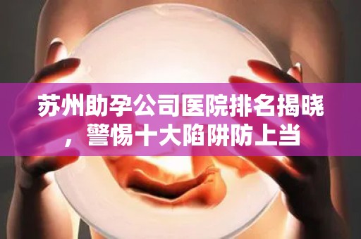 苏州助孕公司医院排名揭晓，警惕十大陷阱防上当