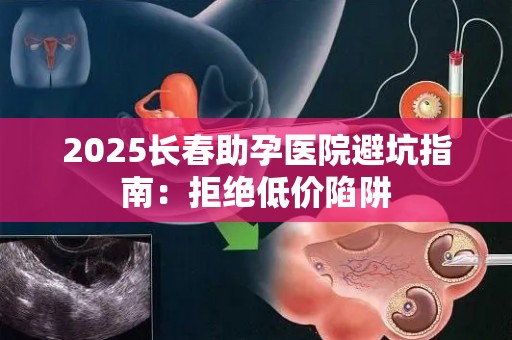 2025长春助孕医院避坑指南：拒绝低价陷阱