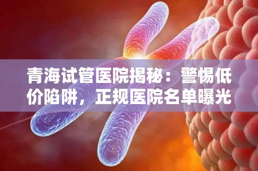 青海试管医院揭秘：警惕低价陷阱，正规医院名单曝光