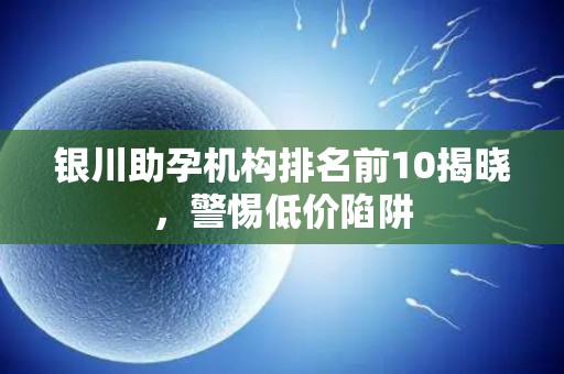 银川助孕机构排名前10揭晓，警惕低价陷阱