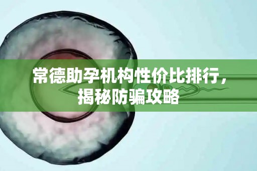 常德助孕机构性价比排行，揭秘防骗攻略
