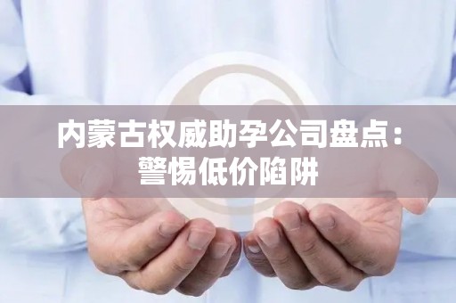 内蒙古权威助孕公司盘点：警惕低价陷阱