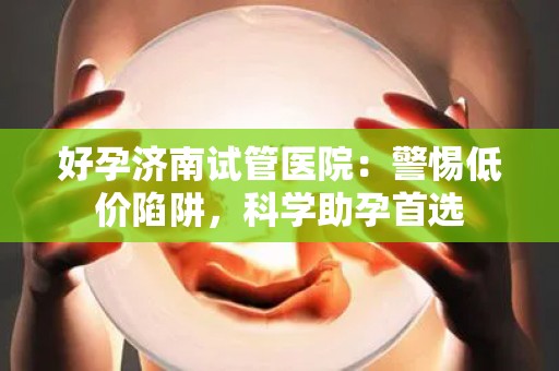 好孕济南试管医院：警惕低价陷阱，科学助孕首选