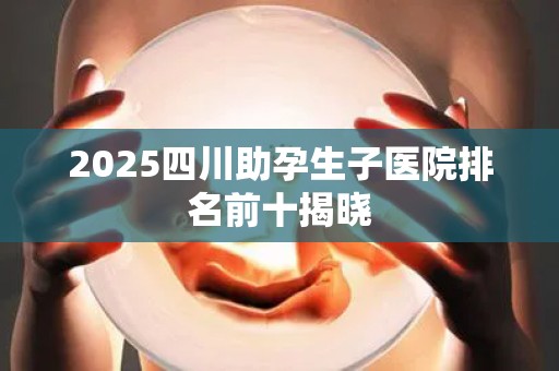 2025四川助孕生子医院排名前十揭晓
