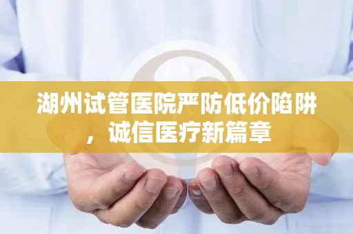 湖州试管医院严防低价陷阱，诚信医疗新篇章