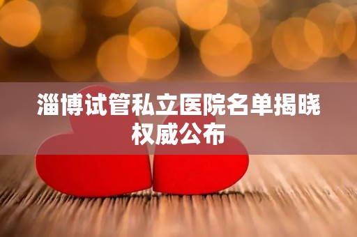 淄博试管私立医院名单揭晓权威公布
