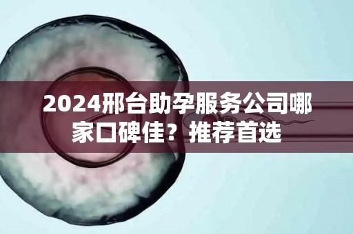 2024邢台助孕服务公司哪家口碑佳？推荐首选