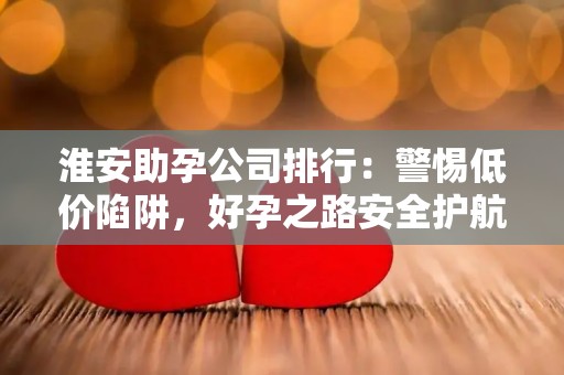 淮安助孕公司排行：警惕低价陷阱，好孕之路安全护航