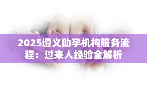 2025遵义助孕机构服务流程：过来人经验全解析