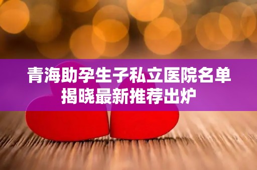 青海助孕生子私立医院名单揭晓最新推荐出炉