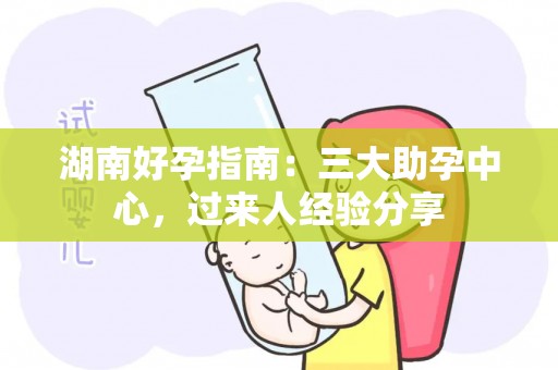 湖南好孕指南：三大助孕中心，过来人经验分享