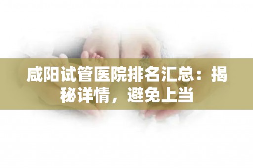 咸阳试管医院排名汇总：揭秘详情，避免上当