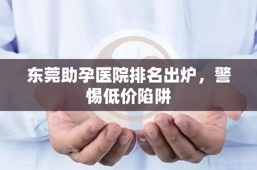 东莞助孕医院排名出炉，警惕低价陷阱