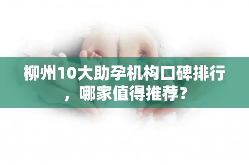 柳州10大助孕机构口碑排行，哪家值得推荐？