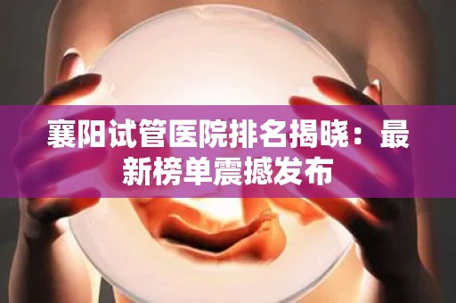 襄阳试管医院排名揭晓：最新榜单震撼发布