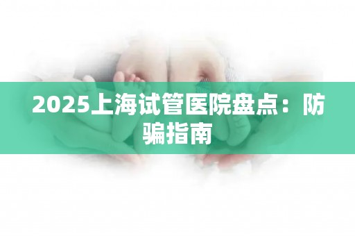 2025上海试管医院盘点：防骗指南