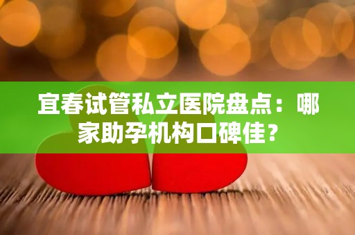 宜春试管私立医院盘点：哪家助孕机构口碑佳？