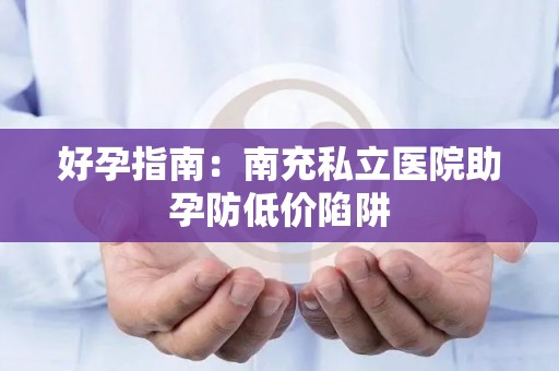 好孕指南：南充私立医院助孕防低价陷阱