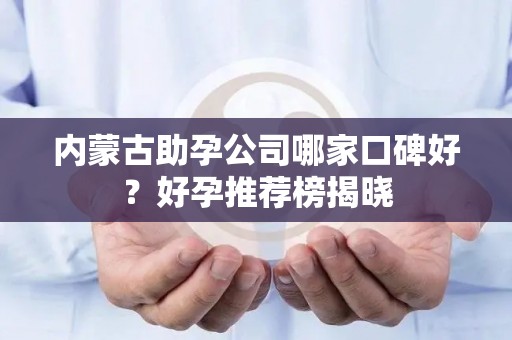 内蒙古助孕公司哪家口碑好？好孕推荐榜揭晓