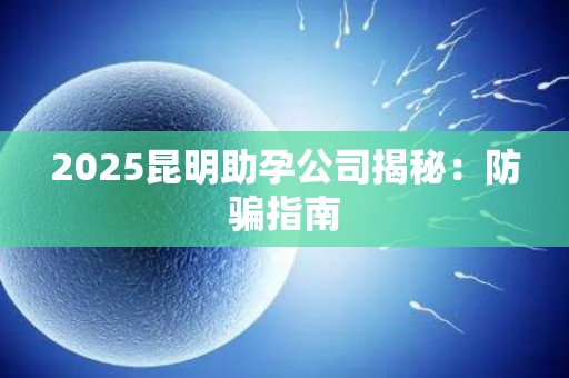 2025昆明助孕公司揭秘：防骗指南