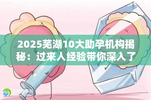 2025芜湖10大助孕机构揭秘：过来人经验带你深入了解