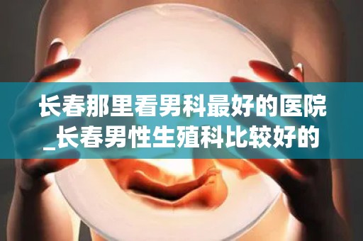 长春那里看男科最好的医院_长春男性生殖科比较好的医院Top10排行(1)