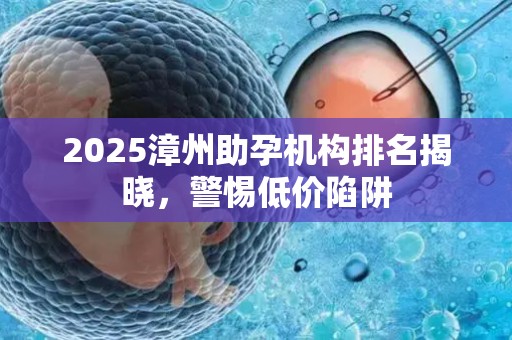 2025漳州助孕机构排名揭晓，警惕低价陷阱