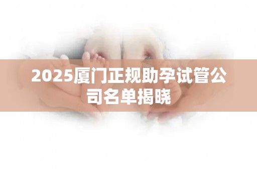2025厦门正规助孕试管公司名单揭晓