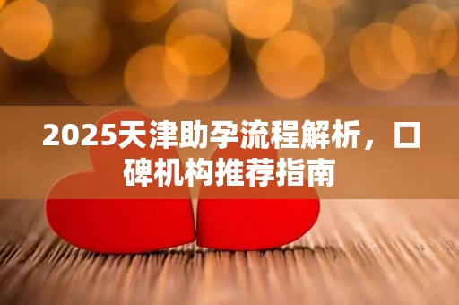 2025天津助孕流程解析，口碑机构推荐指南