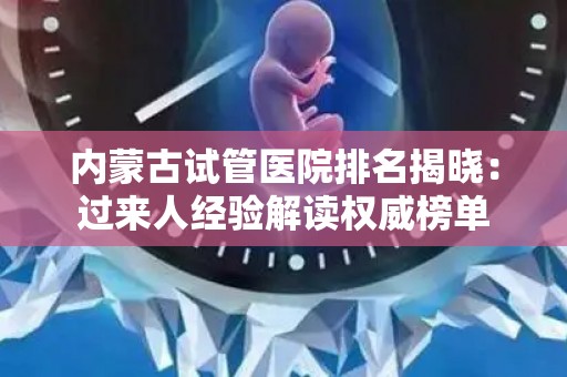 内蒙古试管医院排名揭晓：过来人经验解读权威榜单
