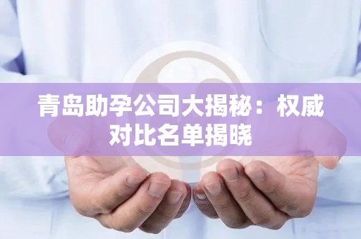 青岛助孕公司大揭秘：权威对比名单揭晓