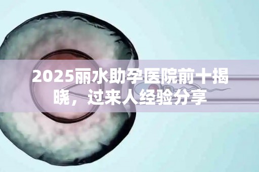 2025丽水助孕医院前十揭晓，过来人经验分享