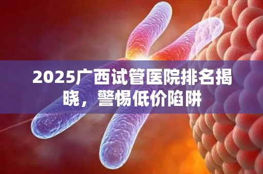 2025广西试管医院排名揭晓，警惕低价陷阱