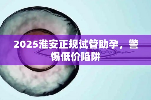 2025淮安正规试管助孕，警惕低价陷阱