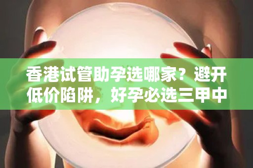 香港试管助孕选哪家？避开低价陷阱，好孕必选三甲中心