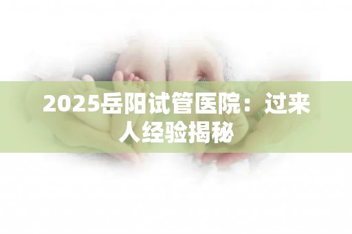 2025岳阳试管医院：过来人经验揭秘