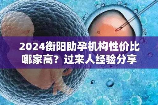 2024衡阳助孕机构性价比哪家高？过来人经验分享