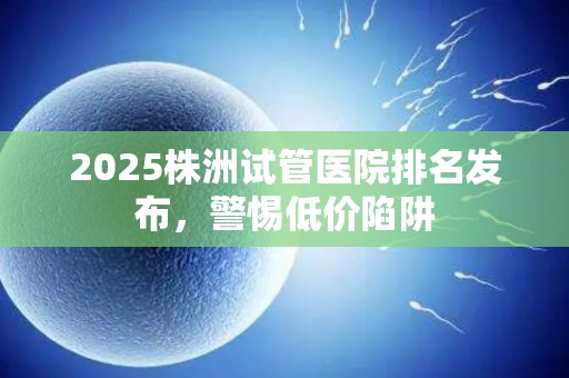 2025株洲试管医院排名发布，警惕低价陷阱