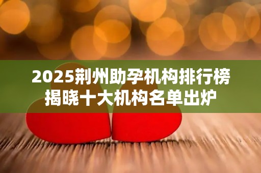 2025荆州助孕机构排行榜揭晓十大机构名单出炉