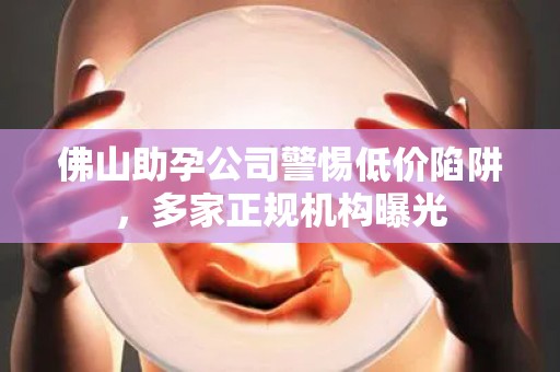 佛山助孕公司警惕低价陷阱，多家正规机构曝光