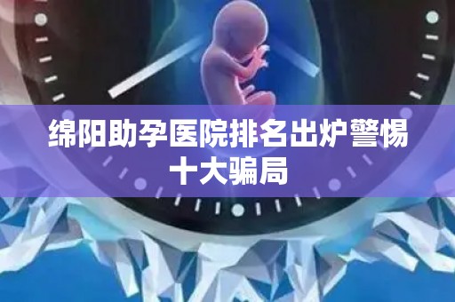 绵阳助孕医院排名出炉警惕十大骗局