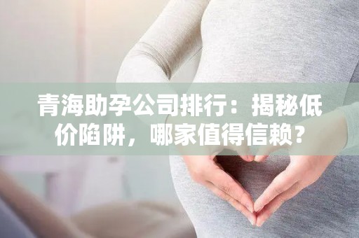 青海助孕公司排行：揭秘低价陷阱，哪家值得信赖？